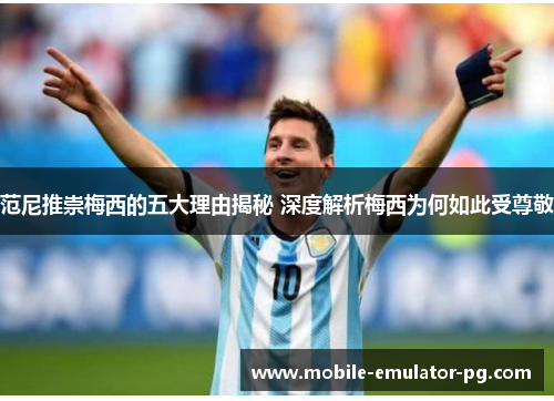 范尼推崇梅西的五大理由揭秘 深度解析梅西为何如此受尊敬 范尼推崇梅西的五大理由揭秘 深度解析梅西为何如此受尊敬