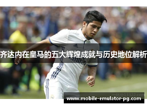 齐达内在皇马的五大辉煌成就与历史地位解析 齐达内在皇马的五大辉煌成就与历史地位解析