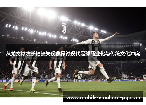 从尤文球衣长袖缺失现象探讨现代足球商业化与传统文化冲突 从尤文球衣长袖缺失现象探讨现代足球商业化与传统文化冲突
