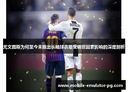 尤文图斯为何至今未推出长袖球衣是受哪些因素影响的深度剖析