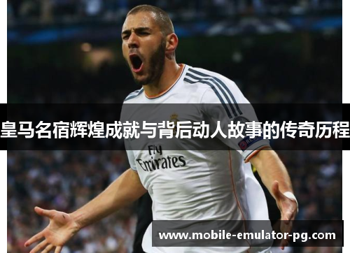 皇马名宿辉煌成就与背后动人故事的传奇历程