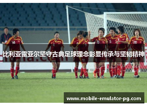 比利亚雷亚尔坚守古典足球理念彰显传承与坚韧精神 比利亚雷亚尔坚守古典足球理念彰显传承与坚韧精神