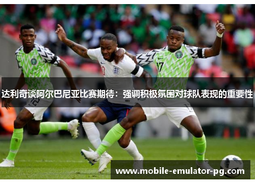 达利奇谈阿尔巴尼亚比赛期待：强调积极氛围对球队表现的重要性