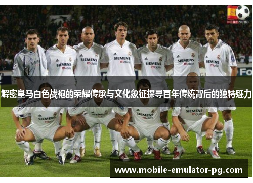 解密皇马白色战袍的荣耀传承与文化象征探寻百年传统背后的独特魅力