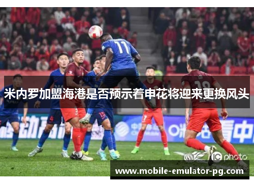 米内罗加盟海港是否预示着申花将迎来更换风头 米内罗加盟海港是否预示着申花将迎来更换风头