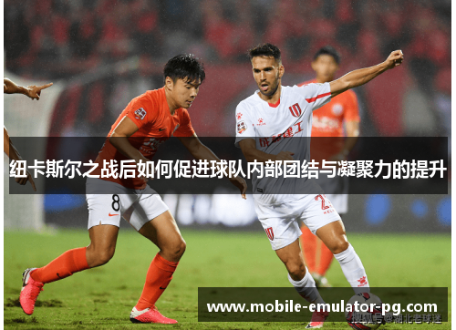 纽卡斯尔之战后如何促进球队内部团结与凝聚力的提升 纽卡斯尔之战后如何促进球队内部团结与凝聚力的提升