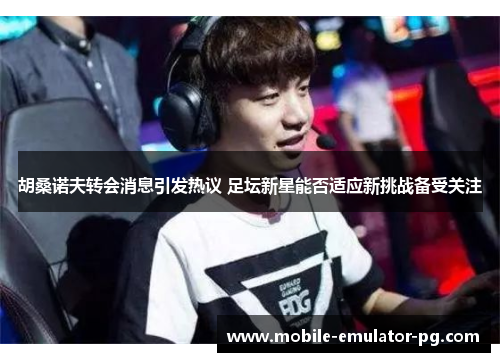 胡桑诺夫转会消息引发热议 足坛新星能否适应新挑战备受关注