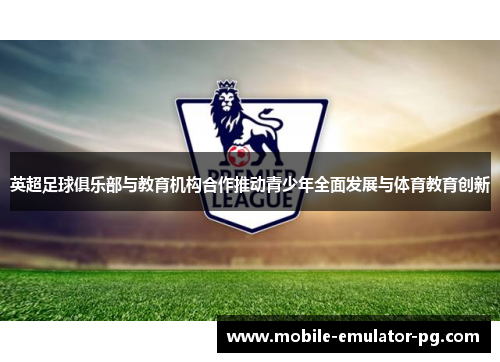 英超足球俱乐部与教育机构合作推动青少年全面发展与体育教育创新