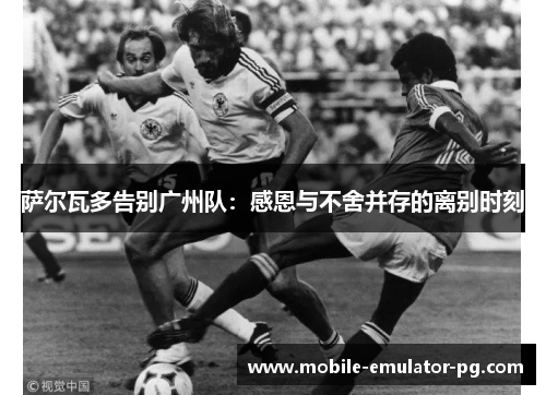 萨尔瓦多告别广州队：感恩与不舍并存的离别时刻