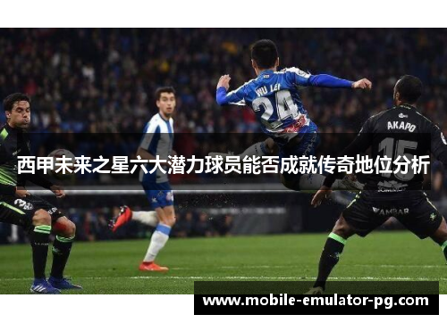 西甲未来之星六大潜力球员能否成就传奇地位分析 西甲未来之星六大潜力球员能否成就传奇地位分析