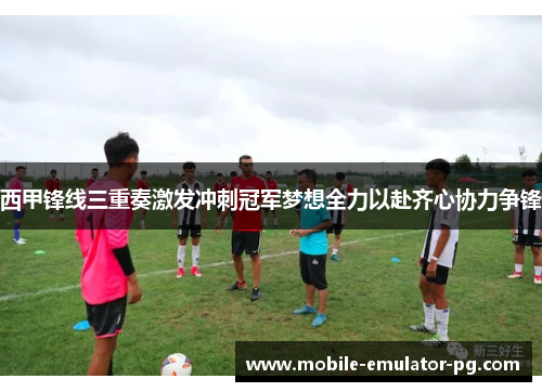西甲锋线三重奏激发冲刺冠军梦想全力以赴齐心协力争锋 西甲锋线三重奏激发冲刺冠军梦想全力以赴齐心协力争锋