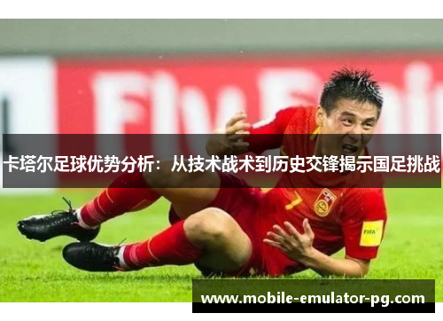 卡塔尔足球优势分析:从技术战术到历史交锋揭示国足挑战 卡塔尔足球优势分析:从技术战术到历史交锋揭示国足挑战