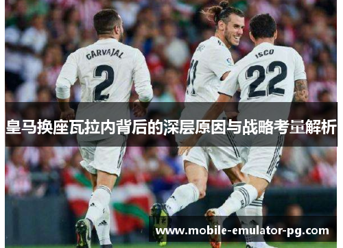 皇马换座瓦拉内背后的深层原因与战略考量解析 皇马换座瓦拉内背后的深层原因与战略考量解析