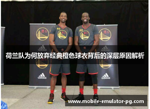 荷兰队为何放弃经典橙色球衣背后的深层原因解析 荷兰队为何放弃经典橙色球衣背后的深层原因解析