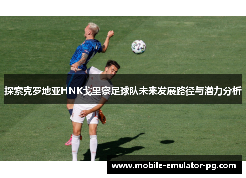 探索克罗地亚HNK戈里察足球队未来发展路径与潜力分析 探索克罗地亚HNK戈里察足球队未来发展路径与潜力分析