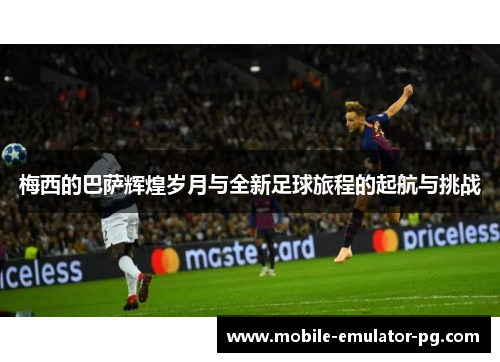 梅西的巴萨辉煌岁月与全新足球旅程的起航与挑战